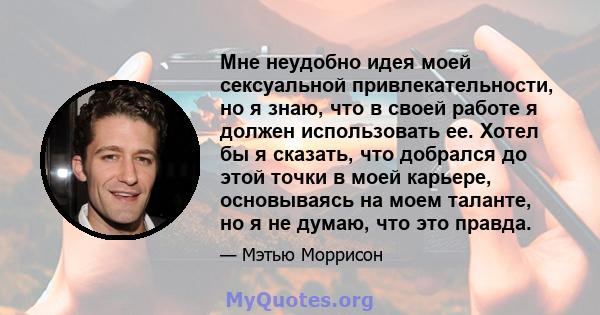 Мне неудобно идея моей сексуальной привлекательности, но я знаю, что в своей работе я должен использовать ее. Хотел бы я сказать, что добрался до этой точки в моей карьере, основываясь на моем таланте, но я не думаю,