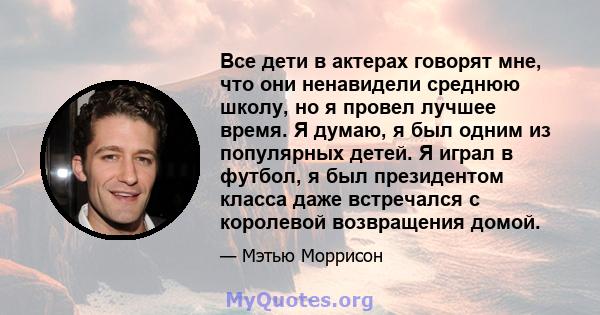 Все дети в актерах говорят мне, что они ненавидели среднюю школу, но я провел лучшее время. Я думаю, я был одним из популярных детей. Я играл в футбол, я был президентом класса даже встречался с королевой возвращения