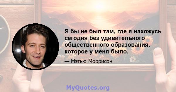 Я бы не был там, где я нахожусь сегодня без удивительного общественного образования, которое у меня было.