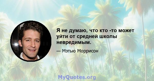 Я не думаю, что кто -то может уйти от средней школы невредимым.