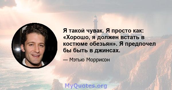 Я такой чувак. Я просто как: «Хорошо, я должен встать в костюме обезьян». Я предпочел бы быть в джинсах.