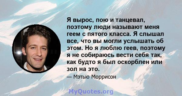 Я вырос, пою и танцевал, поэтому люди называют меня геем с пятого класса. Я слышал все, что вы могли услышать об этом. Но я люблю геев, поэтому я не собираюсь вести себя так, как будто я был оскорблен или зол на это.