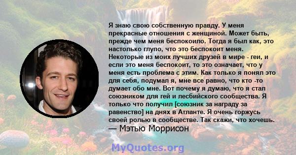 Я знаю свою собственную правду. У меня прекрасные отношения с женщиной. Может быть, прежде чем меня беспокоило. Тогда я был как, это настолько глупо, что это беспокоит меня. Некоторые из моих лучших друзей в мире - геи, 