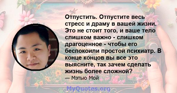 Отпустить. Отпустите весь стресс и драму в вашей жизни. Это не стоит того, и ваше тело слишком важно - слишком драгоценное - чтобы его беспокоили простой психиатр. В конце концов вы все это выясните, так зачем сделать