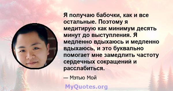 Я получаю бабочки, как и все остальные. Поэтому я медитирую как минимум десять минут до выступления. Я медленно вдыхаюсь и медленно вдыхаюсь, и это буквально помогает мне замедлить частоту сердечных сокращений и