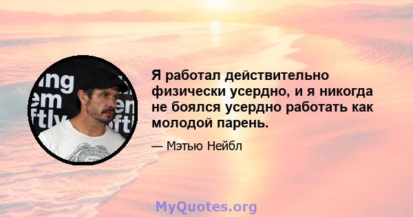 Я работал действительно физически усердно, и я никогда не боялся усердно работать как молодой парень.