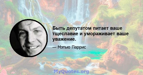 Быть депутатом питает ваше тщеславие и умораживает ваше уважение.