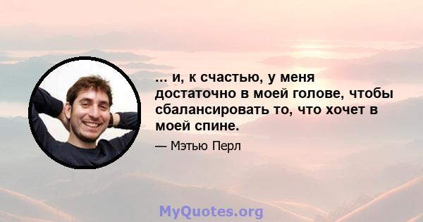 ... и, к счастью, у меня достаточно в моей голове, чтобы сбалансировать то, что хочет в моей спине.