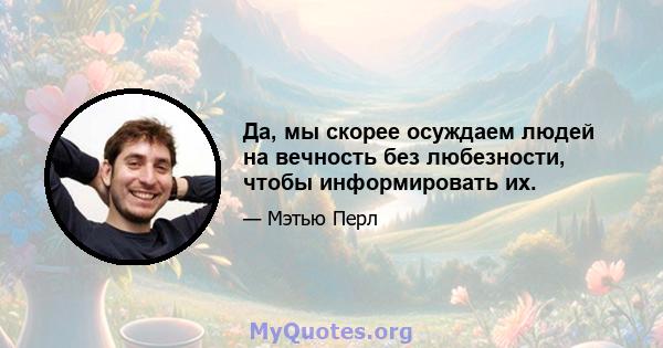 Да, мы скорее осуждаем людей на вечность без любезности, чтобы информировать их.