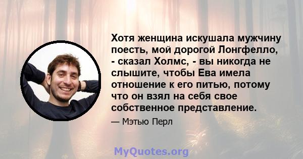 Хотя женщина искушала мужчину поесть, мой дорогой Лонгфелло, - сказал Холмс, - вы никогда не слышите, чтобы Ева имела отношение к его питью, потому что он взял на себя свое собственное представление.