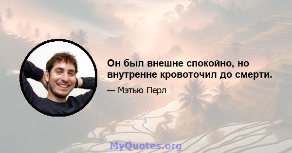 Он был внешне спокойно, но внутренне кровоточил до смерти.