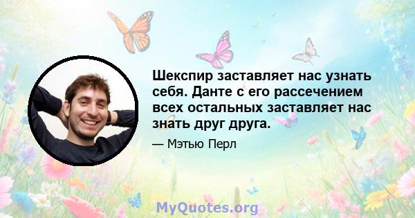 Шекспир заставляет нас узнать себя. Данте с его рассечением всех остальных заставляет нас знать друг друга.