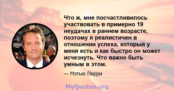 Что ж, мне посчастливилось участвовать в примерно 19 неудачах в раннем возрасте, поэтому я реалистичен в отношении успеха, который у меня есть и как быстро он может исчезнуть. Что важно быть умным в этом.