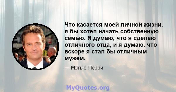 Что касается моей личной жизни, я бы хотел начать собственную семью. Я думаю, что я сделаю отличного отца, и я думаю, что вскоре я стал бы отличным мужем.