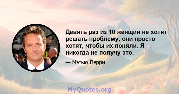 Девять раз из 10 женщин не хотят решать проблему, они просто хотят, чтобы их поняли. Я никогда не получу это.