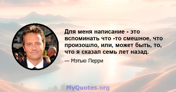 Для меня написание - это вспоминать что -то смешное, что произошло, или, может быть, то, что я сказал семь лет назад.