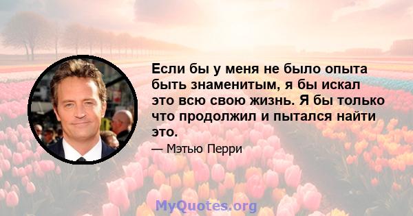 Если бы у меня не было опыта быть знаменитым, я бы искал это всю свою жизнь. Я бы только что продолжил и пытался найти это.