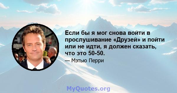 Если бы я мог снова войти в прослушивание «Друзей» и пойти или не идти, я должен сказать, что это 50-50.