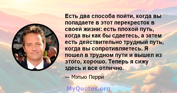 Есть два способа пойти, когда вы попадаете в этот перекресток в своей жизни: есть плохой путь, когда вы как бы сдаетесь, а затем есть действительно трудный путь, когда вы сопротивляетесь. Я пошел в трудном пути и вышел