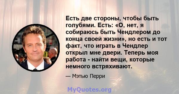 Есть две стороны, чтобы быть голубями. Есть: «О, нет, я собираюсь быть Чендлером до конца своей жизни», но есть и тот факт, что играть в Чендлер открыл мне двери. Теперь моя работа - найти вещи, которые немного