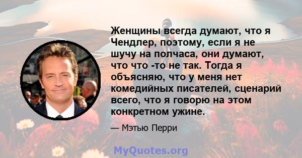 Женщины всегда думают, что я Чендлер, поэтому, если я не шучу на полчаса, они думают, что что -то не так. Тогда я объясняю, что у меня нет комедийных писателей, сценарий всего, что я говорю на этом конкретном ужине.