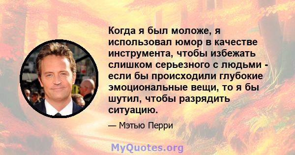 Когда я был моложе, я использовал юмор в качестве инструмента, чтобы избежать слишком серьезного с людьми - если бы происходили глубокие эмоциональные вещи, то я бы шутил, чтобы разрядить ситуацию.