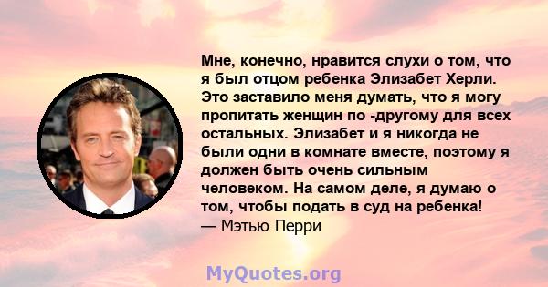 Мне, конечно, нравится слухи о том, что я был отцом ребенка Элизабет Херли. Это заставило меня думать, что я могу пропитать женщин по -другому для всех остальных. Элизабет и я никогда не были одни в комнате вместе,