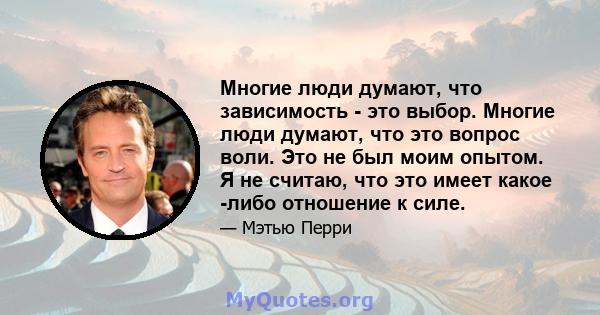 Многие люди думают, что зависимость - это выбор. Многие люди думают, что это вопрос воли. Это не был моим опытом. Я не считаю, что это имеет какое -либо отношение к силе.