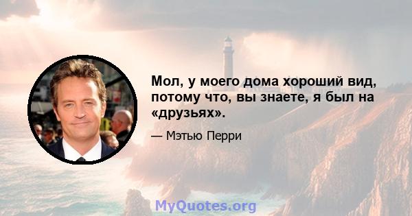 Мол, у моего дома хороший вид, потому что, вы знаете, я был на «друзьях».