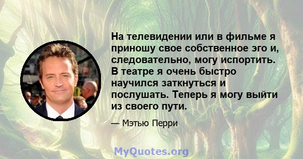 На телевидении или в фильме я приношу свое собственное эго и, следовательно, могу испортить. В театре я очень быстро научился заткнуться и послушать. Теперь я могу выйти из своего пути.