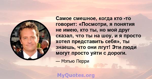 Самое смешное, когда кто -то говорит: «Посмотри, я понятия не имею, кто ты, но мой друг сказал, что ты на шоу, и я просто хотел представить себя», ты знаешь, что они лгут! Эти люди могут просто уйти с дороги.