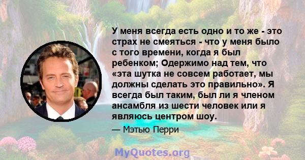 У меня всегда есть одно и то же - это страх не смеяться - что у меня было с того времени, когда я был ребенком; Одержимо над тем, что «эта шутка не совсем работает, мы должны сделать это правильно». Я всегда был таким,