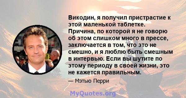 Викодин, я получил пристрастие к этой маленькой таблетке. Причина, по которой я не говорю об этом слишком много в прессе, заключается в том, что это не смешно, и я люблю быть смешным в интервью. Если вы шутите по этому