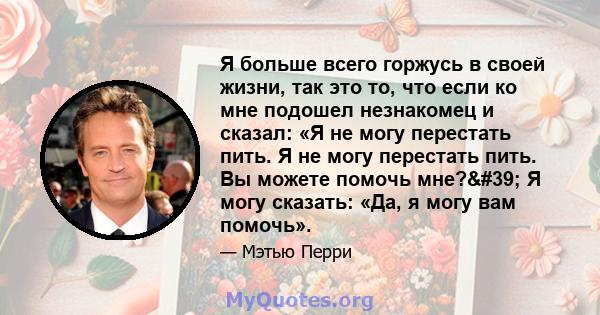 Я больше всего горжусь в своей жизни, так это то, что если ко мне подошел незнакомец и сказал: «Я не могу перестать пить. Я не могу перестать пить. Вы можете помочь мне?' Я могу сказать: «Да, я могу вам помочь».