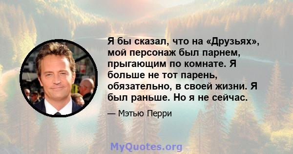 Я бы сказал, что на «Друзьях», мой персонаж был парнем, прыгающим по комнате. Я больше не тот парень, обязательно, в своей жизни. Я был раньше. Но я не сейчас.