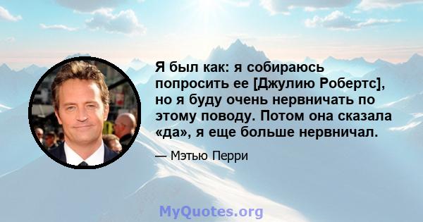 Я был как: я собираюсь попросить ее [Джулию Робертс], но я буду очень нервничать по этому поводу. Потом она сказала «да», я еще больше нервничал.