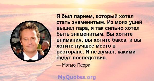 Я был парнем, который хотел стать знаменитым. Из моих ушей вышел пара, я так сильно хотел быть знаменитым. Вы хотите внимания, вы хотите бакса, и вы хотите лучшее место в ресторане. Я не думал, какими будут последствия.