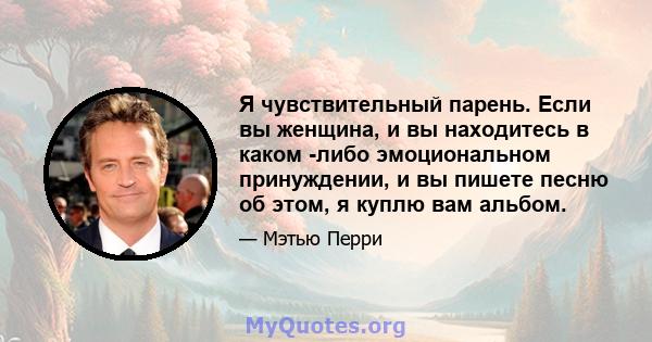 Я чувствительный парень. Если вы женщина, и вы находитесь в каком -либо эмоциональном принуждении, и вы пишете песню об этом, я куплю вам альбом.