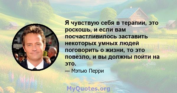 Я чувствую себя в терапии, это роскошь, и если вам посчастливилось заставить некоторых умных людей поговорить о жизни, то это повезло, и вы должны пойти на это.