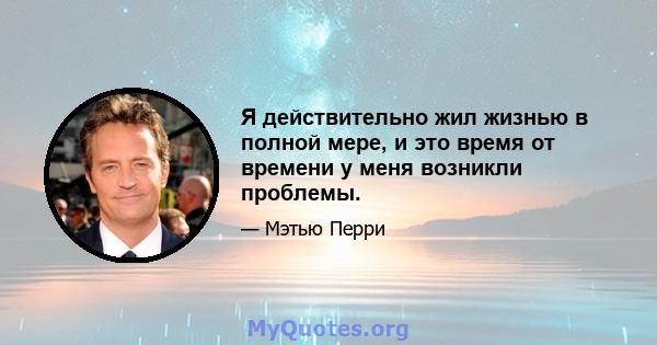 Я действительно жил жизнью в полной мере, и это время от времени у меня возникли проблемы.