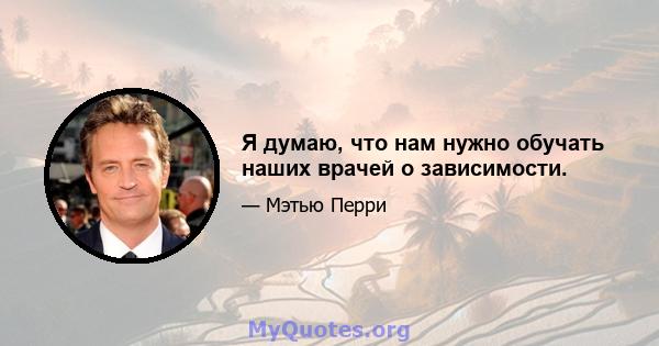 Я думаю, что нам нужно обучать наших врачей о зависимости.