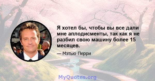 Я хотел бы, чтобы вы все дали мне аплодисменты, так как я не разбил свою машину более 15 месяцев.