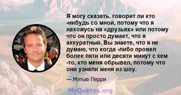 Я могу сказать, говорит ли кто -нибудь со мной, потому что я нахожусь на «друзьях» или потому что он просто думает, что я аккуратный. Вы знаете, что я не думаю, что когда -либо провел более пяти или десяти минут с кем