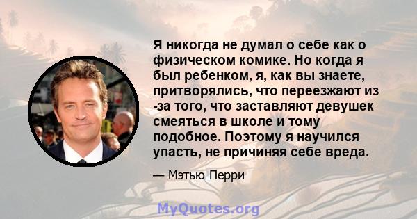 Я никогда не думал о себе как о физическом комике. Но когда я был ребенком, я, как вы знаете, притворялись, что переезжают из -за того, что заставляют девушек смеяться в школе и тому подобное. Поэтому я научился упасть, 