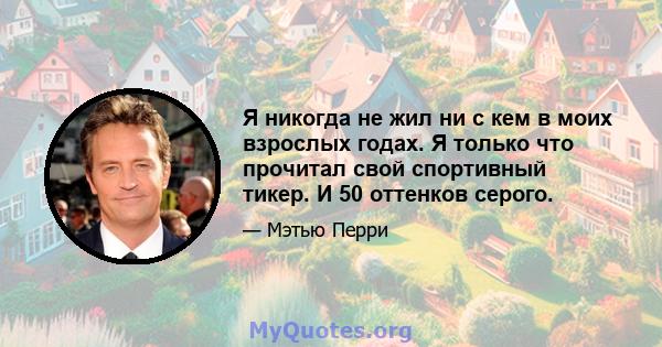 Я никогда не жил ни с кем в моих взрослых годах. Я только что прочитал свой спортивный тикер. И 50 оттенков серого.