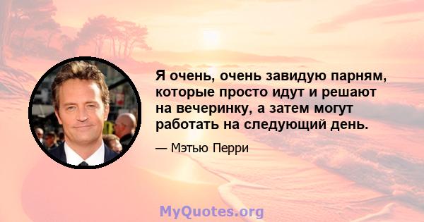 Я очень, очень завидую парням, которые просто идут и решают на вечеринку, а затем могут работать на следующий день.