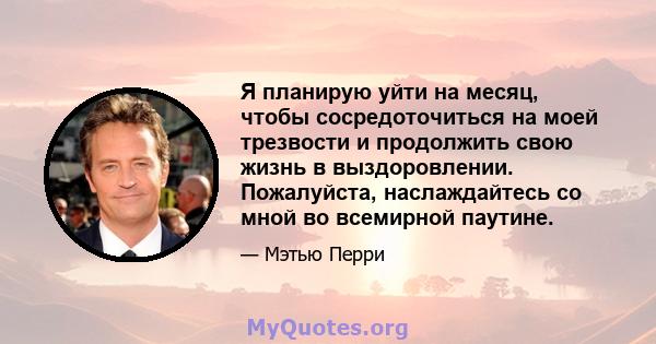 Я планирую уйти на месяц, чтобы сосредоточиться на моей трезвости и продолжить свою жизнь в выздоровлении. Пожалуйста, наслаждайтесь со мной во всемирной паутине.