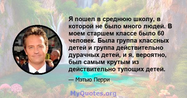 Я пошел в среднюю школу, в которой не было много людей. В моем старшем классе было 60 человек. Была группа классных детей и группа действительно дурачных детей, и я, вероятно, был самым крутым из действительно тупощих