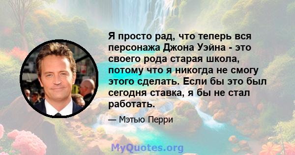 Я просто рад, что теперь вся персонажа Джона Уэйна - это своего рода старая школа, потому что я никогда не смогу этого сделать. Если бы это был сегодня ставка, я бы не стал работать.