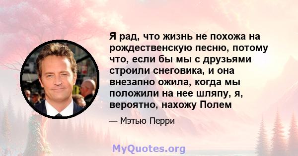 Я рад, что жизнь не похожа на рождественскую песню, потому что, если бы мы с друзьями строили снеговика, и она внезапно ожила, когда мы положили на нее шляпу, я, вероятно, нахожу Полем